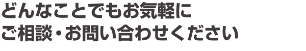 どんなことでもお気軽にご相談・お問い合わせください